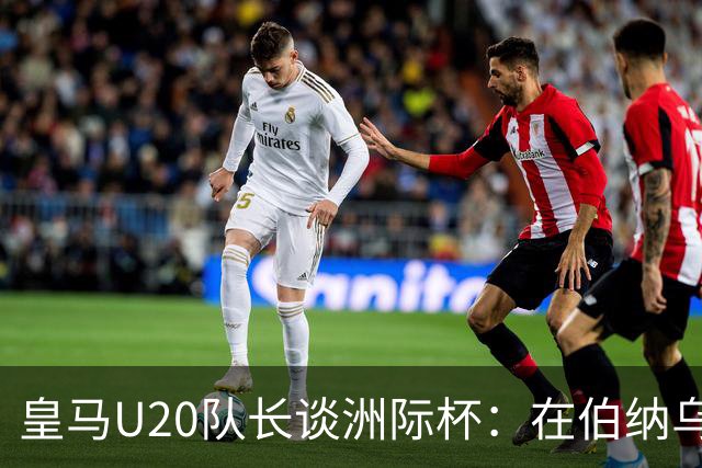 皇马U20队长谈洲际杯：在伯纳乌踢球是巨大荣幸 一直模仿莫德里奇